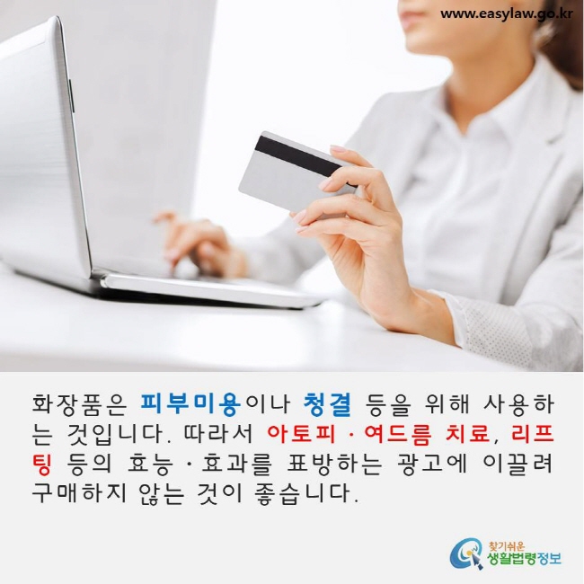 화장품은 피부미용이나 청결 등을 위해 사용하는 것입니다. 따라서 아토피·여드름 치료, 리프팅 등의 효능·효과를 표방하는 광고에 이끌려 구매하지 않는 것이 좋습니다. www.easylaw.go.kr 찾기쉬운 생활법령정보 로고